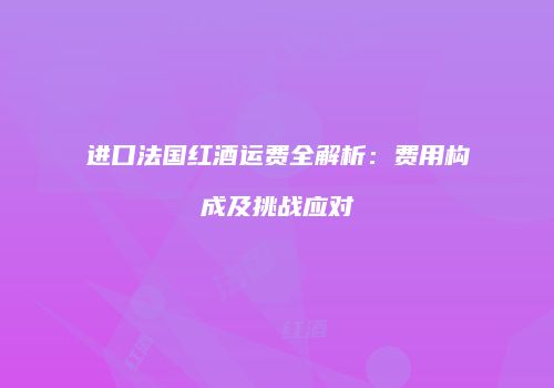 进口法国红酒运费全解析：费用构成及挑战应对