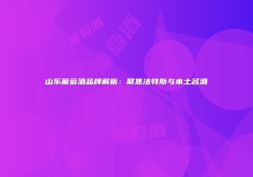 山东葡萄酒品牌解析：聚焦法特斯与本土名酒