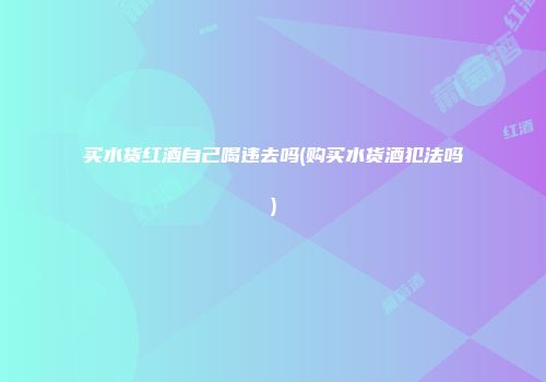 买水货红酒自己喝违去吗(购买水货酒犯法吗)