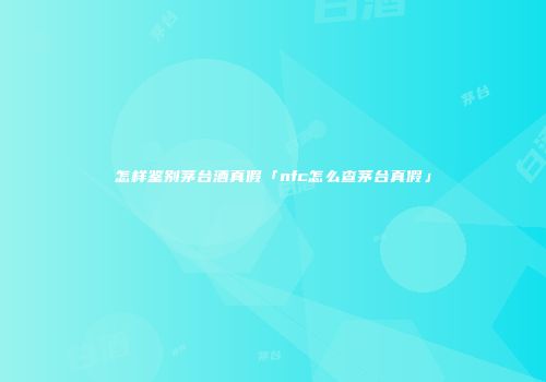 怎样鉴别茅台酒真假「nfc怎么查茅台真假」