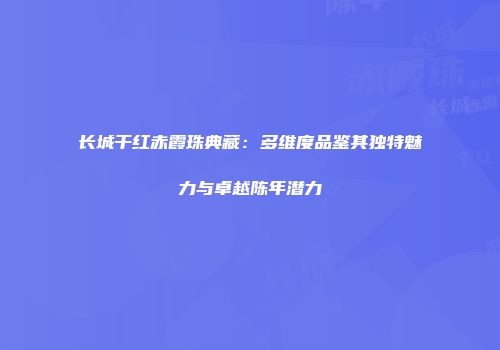 长城干红赤霞珠典藏：多维度品鉴其独特魅力与卓越陈年潜力