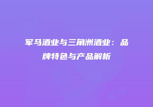 军马酒业与三角洲酒业：品牌特色与产品解析
