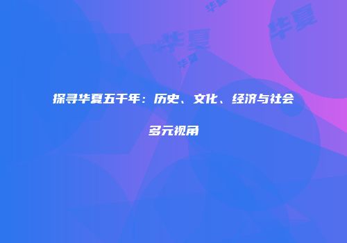 探寻华夏五千年：历史、文化、经济与社会多元视角