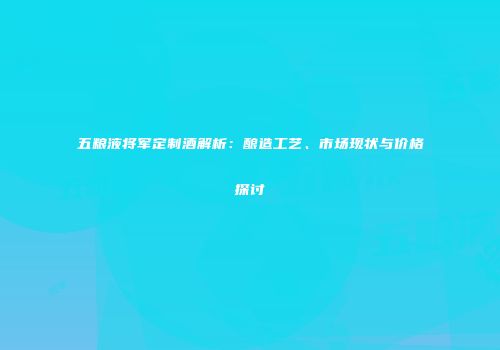 五粮液将军定制酒解析：酿造工艺、市场现状与价格探讨