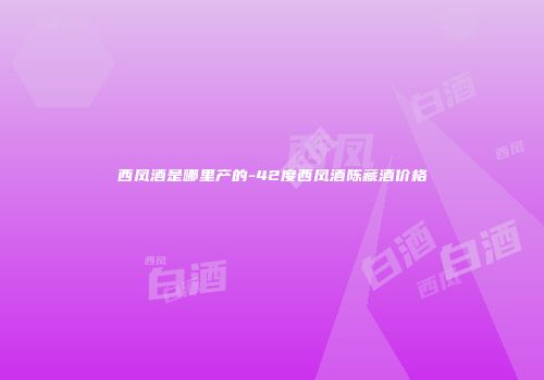 西凤酒是哪里产的-42度西凤酒陈藏酒价格
