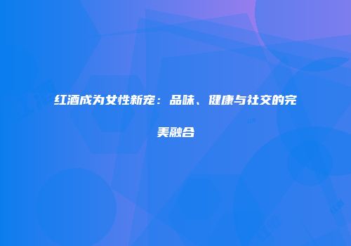 红酒成为女性新宠：品味、健康与社交的完美融合