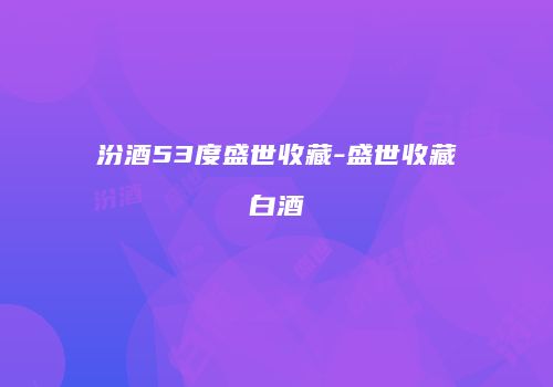 汾酒53度盛世收藏-盛世收藏白酒