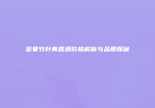 金象竹叶青露酒价格解析与品质探秘