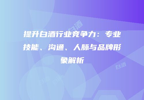提升白酒行业竞争力：专业技能、沟通、人脉与品牌形象解析