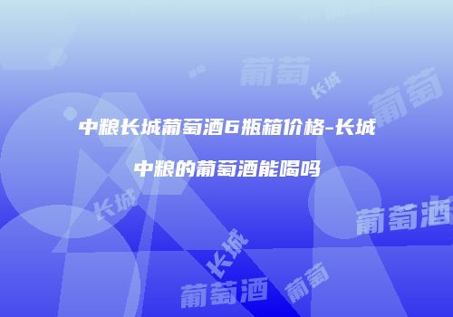 中粮长城葡萄酒6瓶箱价格-长城中粮的葡萄酒能喝吗