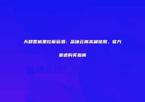 天籁香格里拉葡萄酒：品味云南高端佳酿，官方渠道购买指南