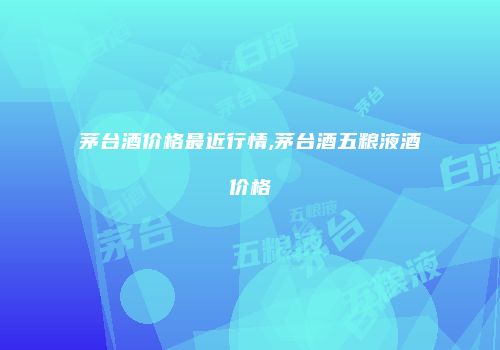 茅台酒价格最近行情,茅台酒五粮液酒价格