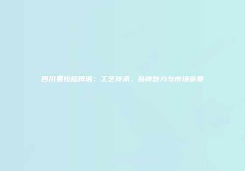 四川易拉罐啤酒：工艺传承、品牌魅力与市场前景