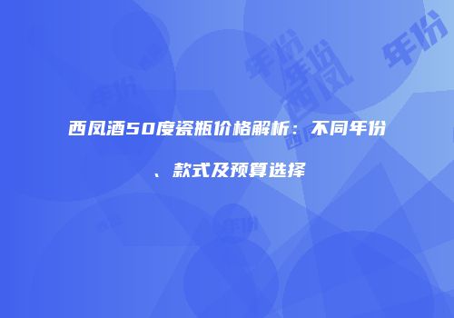 西凤酒50度瓷瓶价格解析：不同年份、款式及预算选择