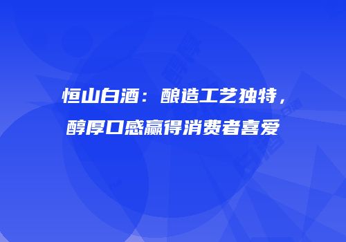恒山白酒：酿造工艺独特，醇厚口感赢得消费者喜爱