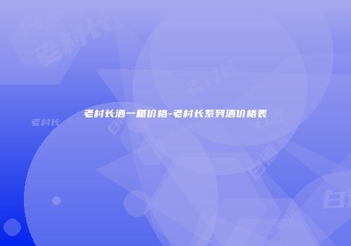 老村长酒一箱价格-老村长系列酒价格表