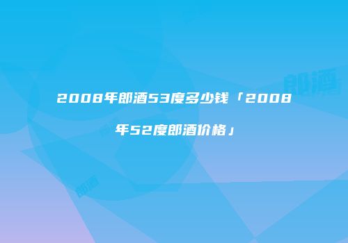 2008年郎酒53度多少钱「2008年52度郎酒价格」