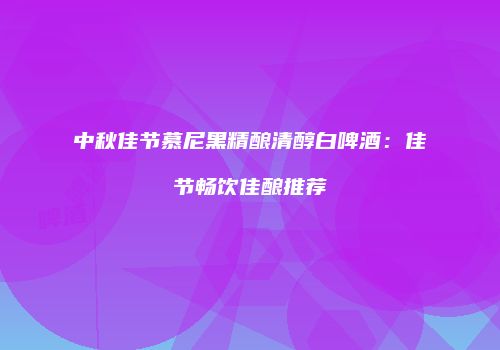 中秋佳节慕尼黑精酿清醇白啤酒：佳节畅饮佳酿推荐