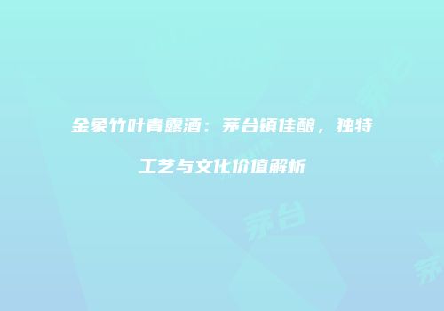 金象竹叶青露酒：茅台镇佳酿，独特工艺与文化价值解析