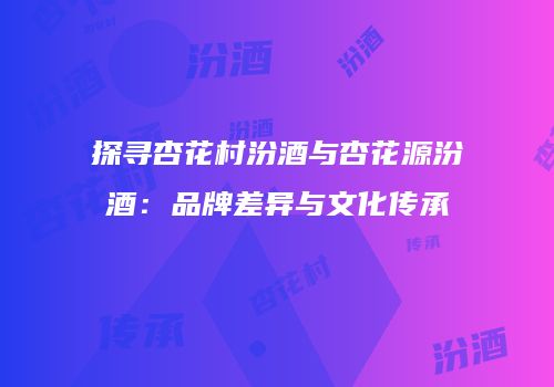 探寻杏花村汾酒与杏花源汾酒：品牌差异与文化传承