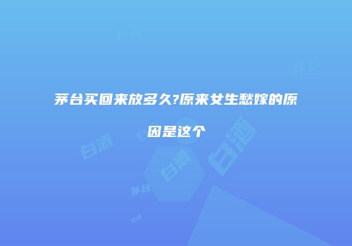 茅台买回来放多久?原来女生愁嫁的原因是这个