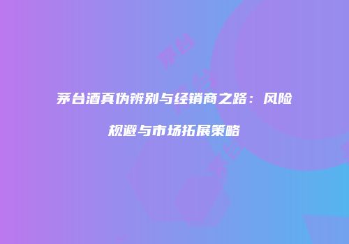 茅台酒真伪辨别与经销商之路：风险规避与市场拓展策略