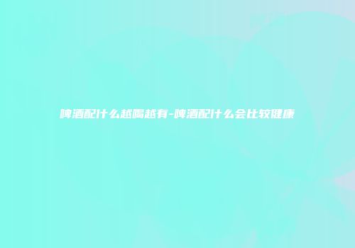 啤酒配什么越喝越有-啤酒配什么会比较健康