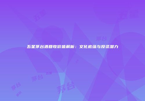 五星茅台酒回收价值解析：文化底蕴与投资潜力