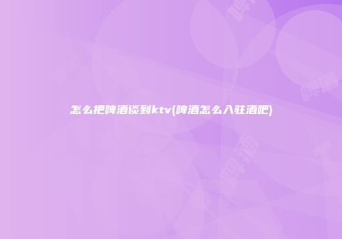 怎么把啤酒谈到ktv(啤酒怎么入驻酒吧)