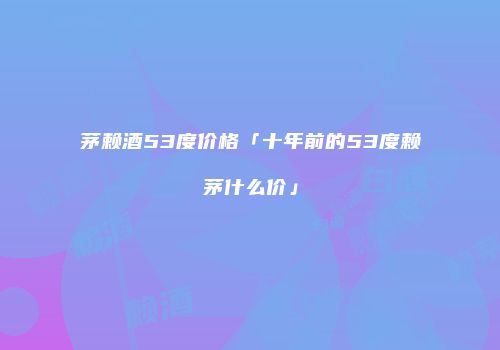 茅赖酒53度价格「十年前的53度赖茅什么价」