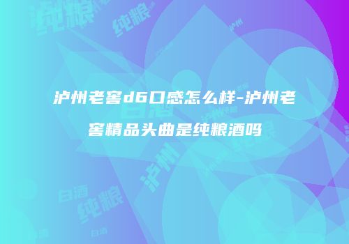 泸州老窖d6口感怎么样-泸州老窖精品头曲是纯粮酒吗