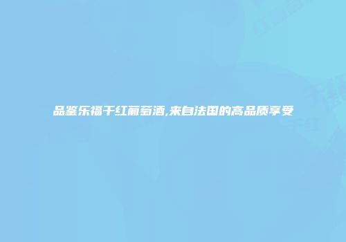 品鉴乐福干红葡萄酒,来自法国的高品质享受