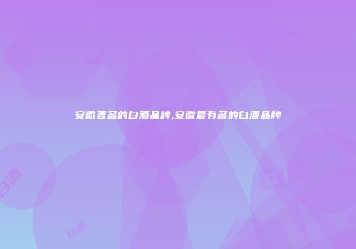 安徽著名的白酒品牌,安徽最有名的白酒品牌