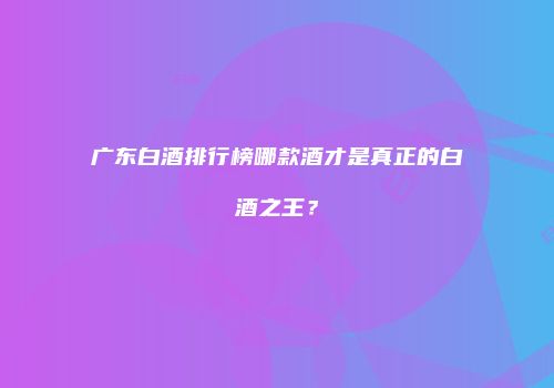 广东白酒排行榜哪款酒才是真正的白酒之王？