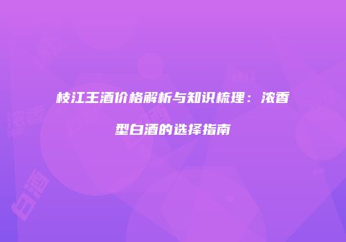 枝江王酒价格解析与知识梳理：浓香型白酒的选择指南