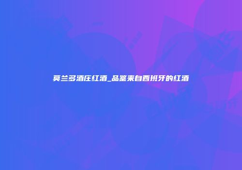 莫兰多酒庄红酒_品鉴来自西班牙的红酒