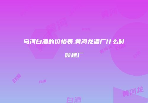 乌河白酒的价格表,黄河龙酒厂什么时候建厂