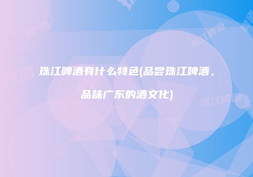 珠江啤酒有什么特色(品尝珠江啤酒，品味广东的酒文化)