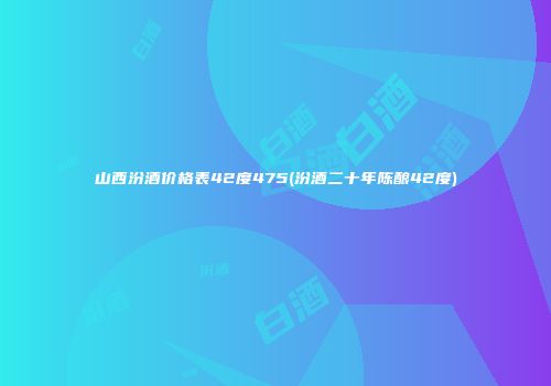 山西汾酒价格表42度475(汾酒二十年陈酿42度)