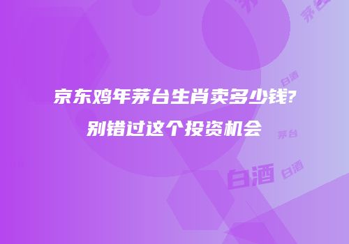 京东鸡年茅台生肖卖多少钱?别错过这个投资机会