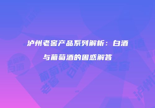 泸州老窖产品系列解析：白酒与葡萄酒的困惑解答