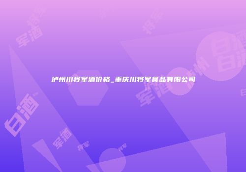 泸州川将军酒价格_重庆川将军食品有限公司