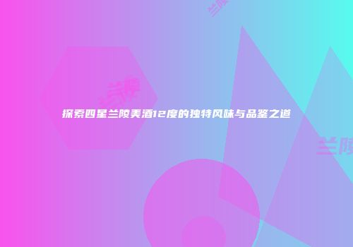 探索四星兰陵美酒12度的独特风味与品鉴之道