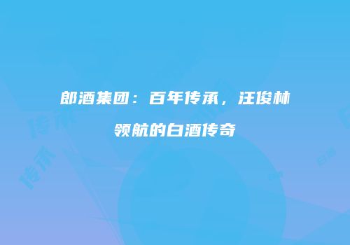 郎酒集团：百年传承，汪俊林领航的白酒传奇