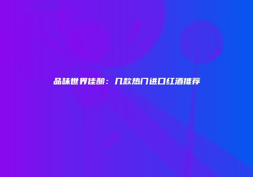 品味世界佳酿：几款热门进口红酒推荐