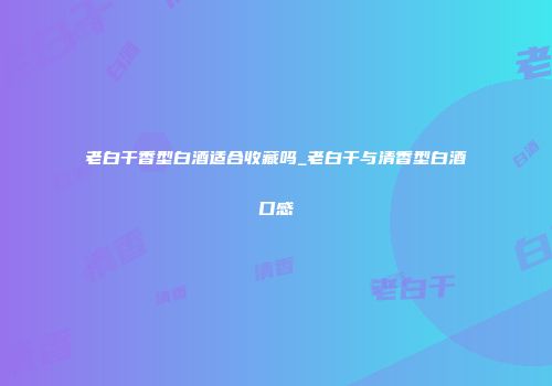 老白干香型白酒适合收藏吗_老白干与清香型白酒口感
