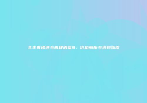 久丰青稞酒与青稞酒福9：价格解析与选购指南