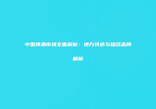 中国啤酒市场全面解析：地方特色与知名品牌解析