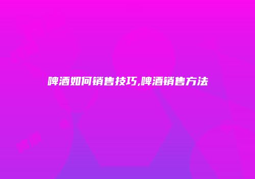 啤酒如何销售技巧,啤酒销售方法