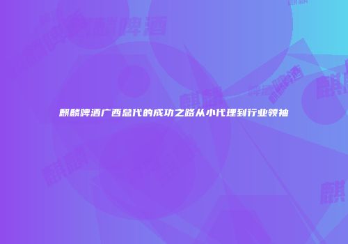 麒麟啤酒广西总代的成功之路从小代理到行业领袖